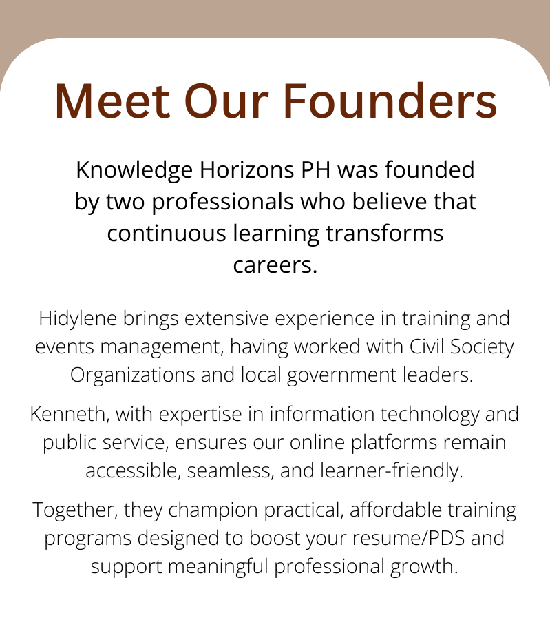 Hidylene brings extensive experience in training and events management, having worked with Civil Society Organizations and local government leaders. Kenneth, with expertise in information technology and public service, ensures our online platforms remain accessible, seamless, and learner-friendly. Together, they champion practical, affordable training programs designed to boost your resume/PDS and support meaningful professional growth.